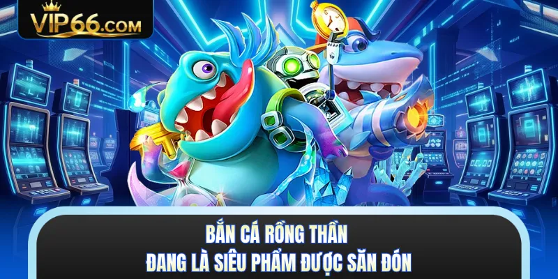 Bắn cá Rồng Thần đang là siêu phẩm được săn đón